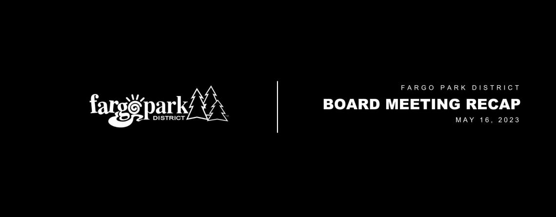 Black background, white Fargo Parks logo and white text that says Fargo Park District Board Meeting Recap May 16, 2023