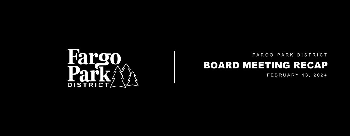 Black background, white Fargo Parks logo and white text that says Fargo Park District Board Meeting Recap February 13, 2024