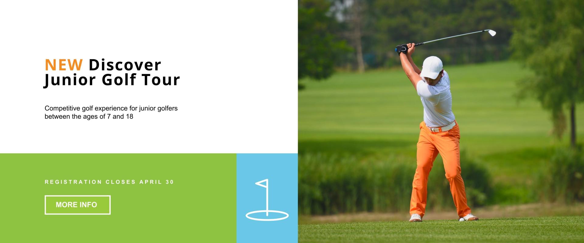 NEW Discover Junior Golf Tour - competitive golf experience for junior golfers between the ages of 7 and 18 - Registration Closes April 30 - More Info - with an image of a male golfer in the back swing with orange pants