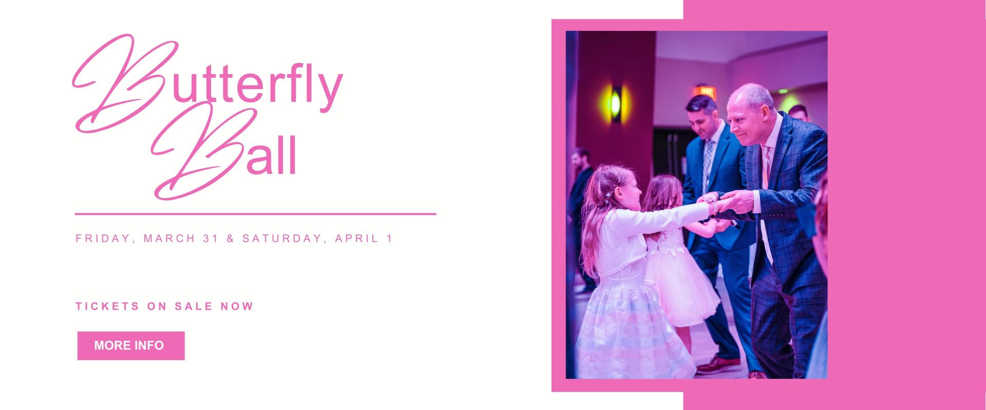 Butterfly Ball - Friday, March 31 & Saturday April 1 - Tickets on sale  now - MORE INFO button - right side has image of male, father figure, dancing with youth girl all dressed up